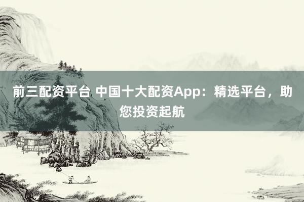 前三配资平台 中国十大配资App：精选平台，助您投资起航