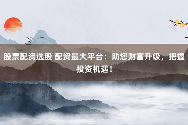 股票配资选股 配资最大平台：助您财富升级，把握投资机遇！