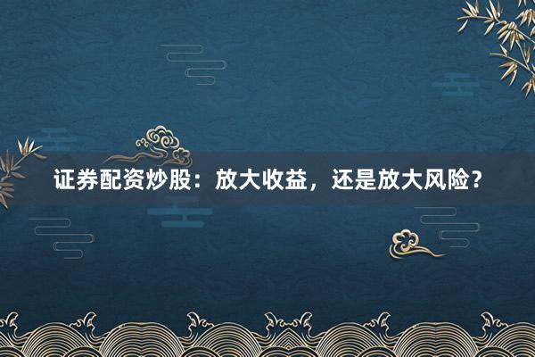 证券配资炒股：放大收益，还是放大风险？