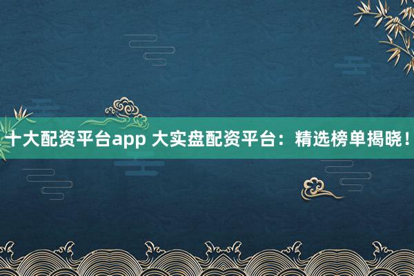 十大配资平台app 大实盘配资平台：精选榜单揭晓！