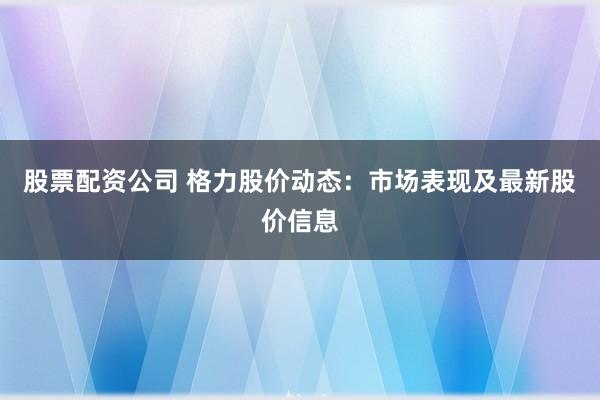 股票配资公司 格力股价动态：市场表现及最新股价信息