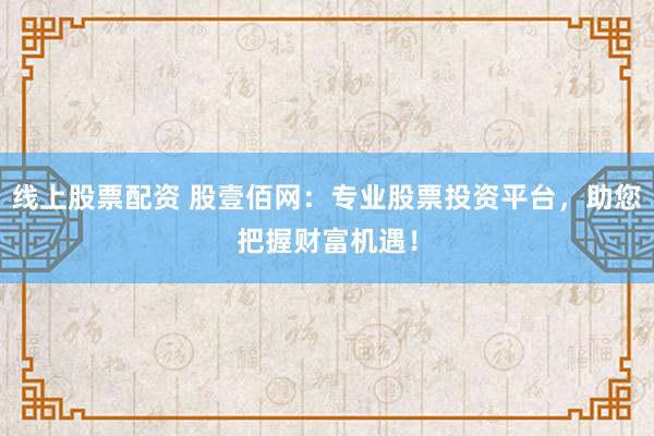 线上股票配资 股壹佰网：专业股票投资平台，助您把握财富机遇！