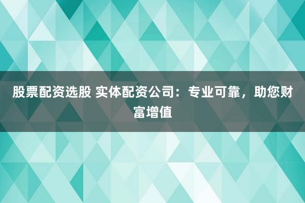 股票配资选股 实体配资公司：专业可靠，助您财富增值