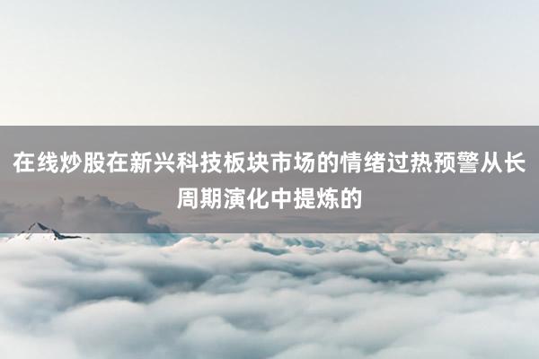 在线炒股在新兴科技板块市场的情绪过热预警从长周期演化中提炼的