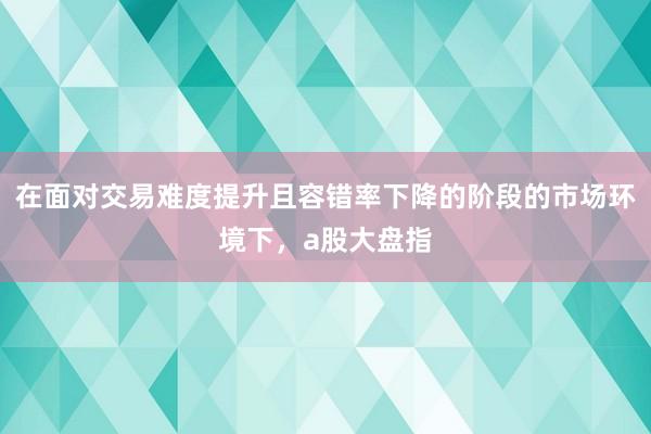 在面对交易难度提升且容错率下降的阶段的市场环境下，a股大盘指