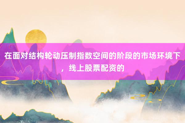 在面对结构轮动压制指数空间的阶段的市场环境下,线上股票配资的
