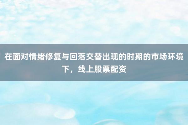 在面对情绪修复与回落交替出现的时期的市场环境下，线上股票配资
