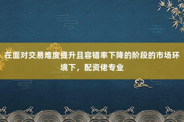 在面对交易难度提升且容错率下降的阶段的市场环境下,配资佬专业