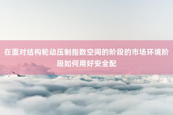 在面对结构轮动压制指数空间的阶段的市场环境阶段如何用好安全配