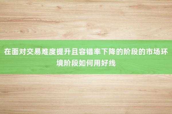 在面对交易难度提升且容错率下降的阶段的市场环境阶段如何用好线