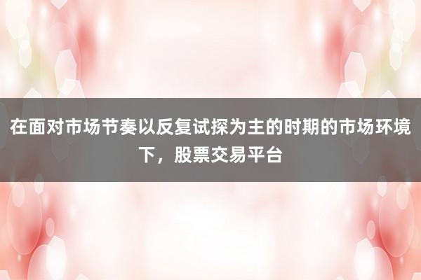 在面对市场节奏以反复试探为主的时期的市场环境下,股票交易平台