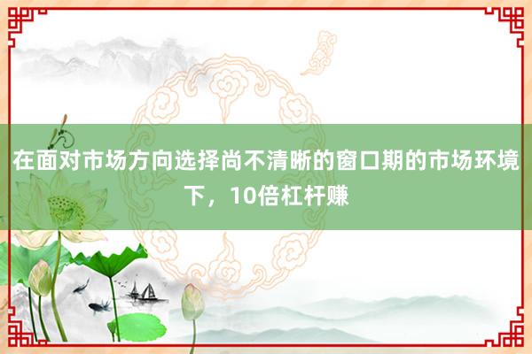在面对市场方向选择尚不清晰的窗口期的市场环境下,10倍杠杆赚