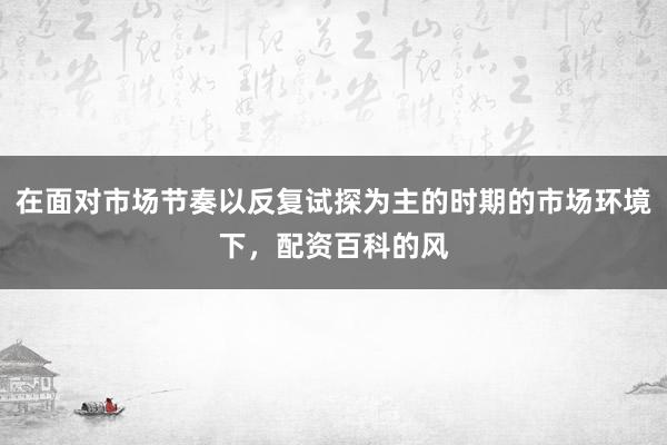 在面对市场节奏以反复试探为主的时期的市场环境下，配资百科的风