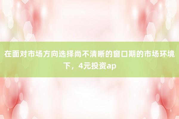 在面对市场方向选择尚不清晰的窗口期的市场环境下，4元投资ap
