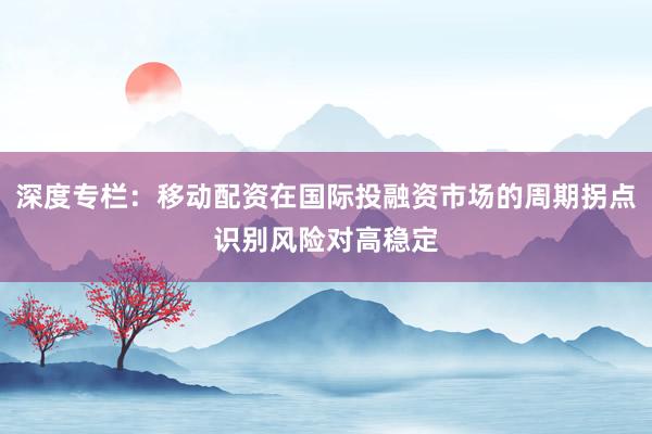 深度专栏：移动配资在国际投融资市场的周期拐点识别风险对高稳定