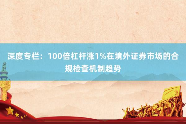 深度专栏:100倍杠杆涨1%在境外证券市场的合规检查机制趋势