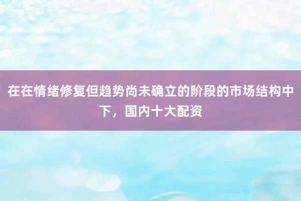 在在情绪修复但趋势尚未确立的阶段的市场结构中下，国内十大配资