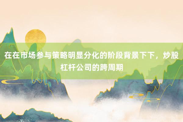 在在市场参与策略明显分化的阶段背景下下,炒股杠杆公司的跨周期