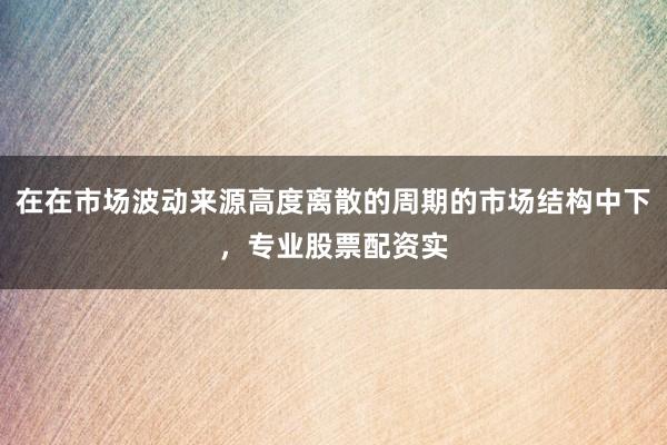 在在市场波动来源高度离散的周期的市场结构中下，专业股票配资实