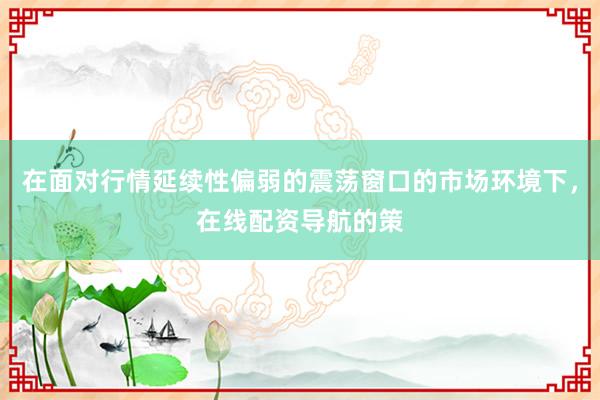 在面对行情延续性偏弱的震荡窗口的市场环境下，在线配资导航的策