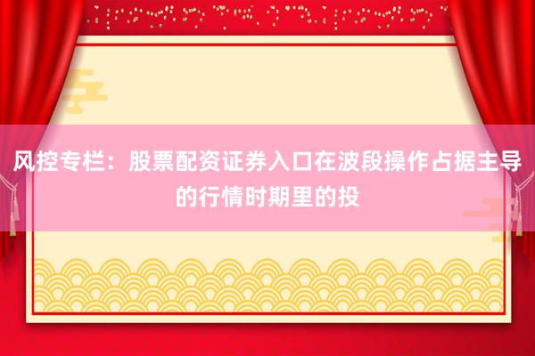 风控专栏：股票配资证券入口在波段操作占据主导的行情时期里的投