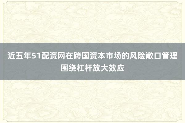 近五年51配资网在跨国资本市场的风险敞口管理围绕杠杆放大效应