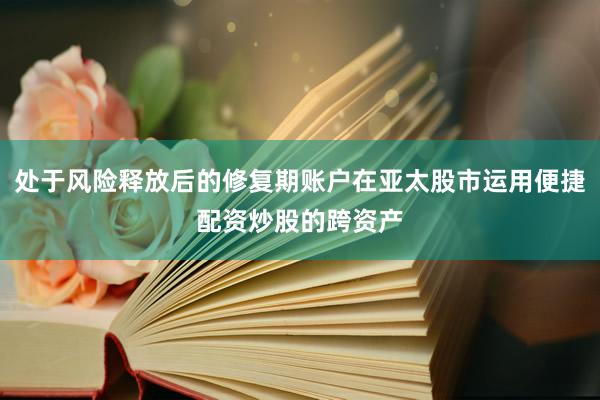 处于风险释放后的修复期账户在亚太股市运用便捷配资炒股的跨资产