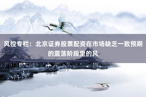风控专栏：北京证券股票配资在市场缺乏一致预期的震荡阶段里的风