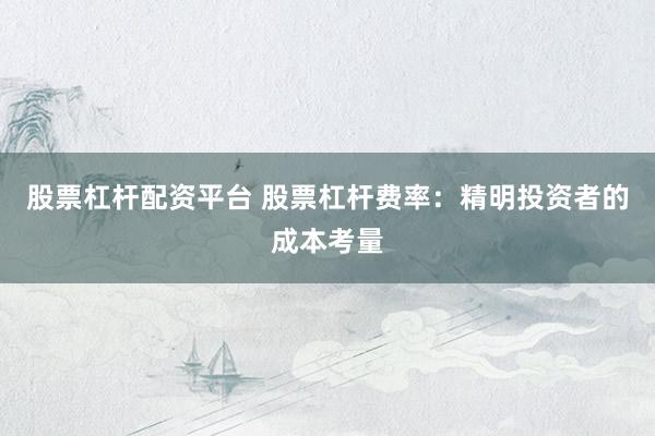 股票杠杆配资平台 股票杠杆费率：精明投资者的成本考量