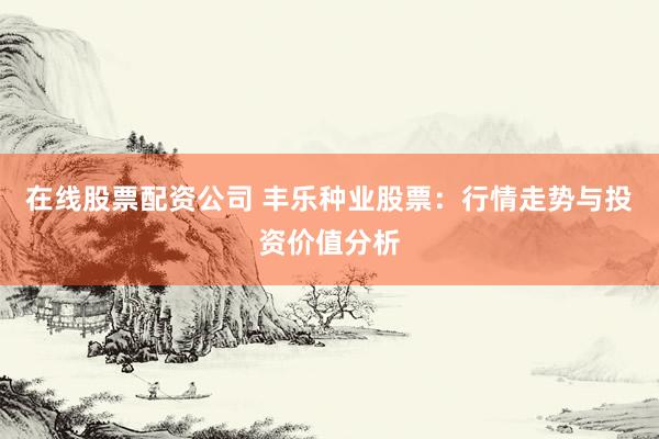 在线股票配资公司 丰乐种业股票：行情走势与投资价值分析
