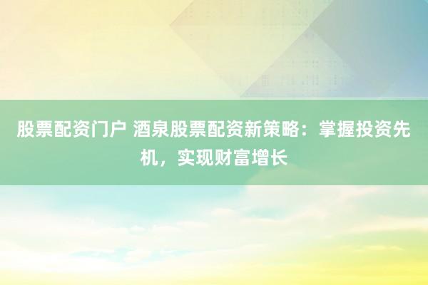 股票配资门户 酒泉股票配资新策略:掌握投资先机,实现财富增长