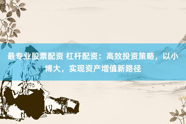 最专业股票配资 杠杆配资：高效投资策略，以小博大，实现资产增值新路径