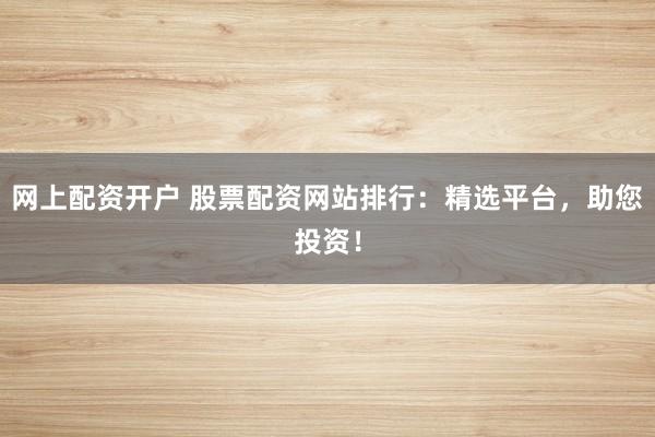 网上配资开户 股票配资网站排行：精选平台，助您投资！
