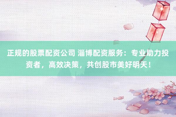 正规的股票配资公司 淄博配资服务：专业助力投资者，高效决策，共创股市美好明天！
