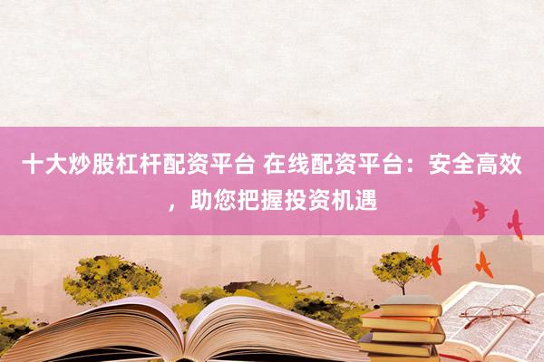 十大炒股杠杆配资平台 在线配资平台：安全高效，助您把握投资机遇