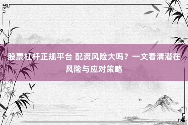 股票杠杆正规平台 配资风险大吗？一文看清潜在风险与应对策略
