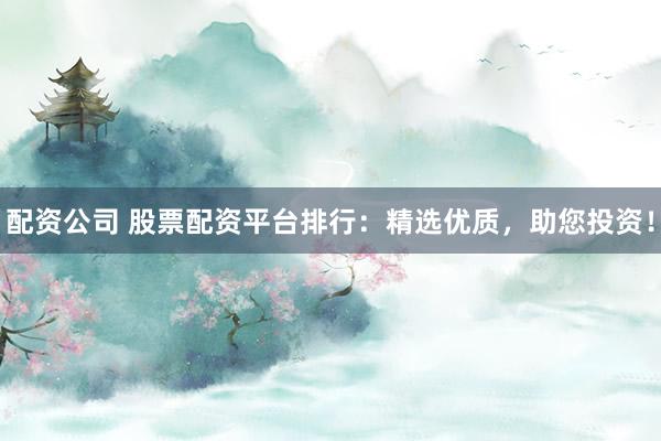 配资公司 股票配资平台排行：精选优质，助您投资！