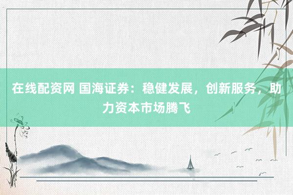 在线配资网 国海证券：稳健发展，创新服务，助力资本市场腾飞