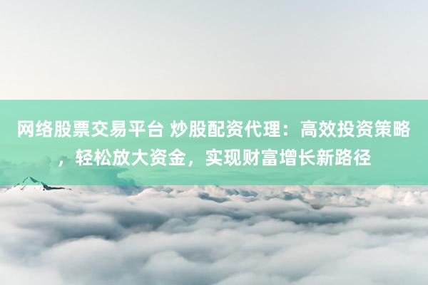 网络股票交易平台 炒股配资代理：高效投资策略，轻松放大资金，实现财富增长新路径