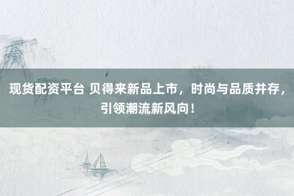 现货配资平台 贝得来新品上市，时尚与品质并存，引领潮流新风向！