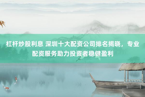 杠杆炒股利息 深圳十大配资公司排名揭晓，专业配资服务助力投资者稳健盈利