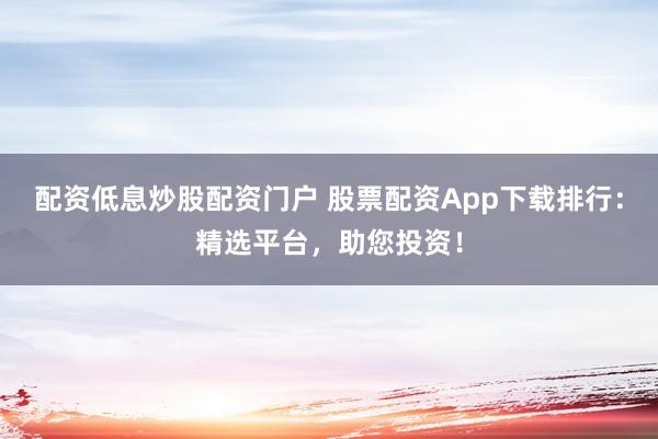 配资低息炒股配资门户 股票配资App下载排行：精选平台，助您投资！