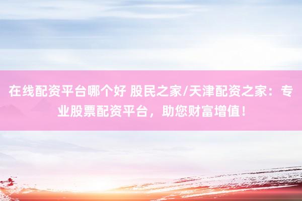 在线配资平台哪个好 股民之家/天津配资之家：专业股票配资平台，助您财富增值！