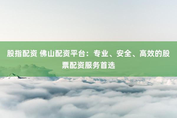 股指配资 佛山配资平台：专业、安全、高效的股票配资服务首选