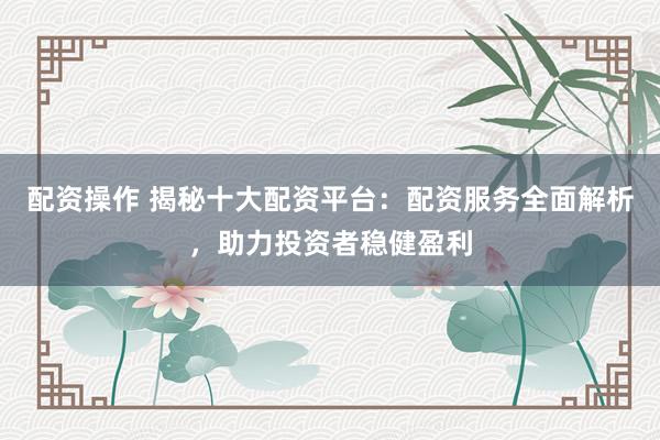 配资操作 揭秘十大配资平台：配资服务全面解析，助力投资者稳健盈利