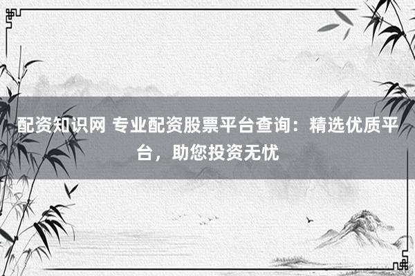 配资知识网 专业配资股票平台查询：精选优质平台，助您投资无忧