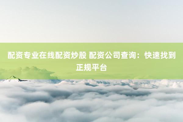 配资专业在线配资炒股 配资公司查询：快速找到正规平台