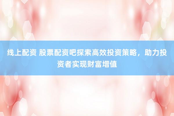 线上配资 股票配资吧探索高效投资策略，助力投资者实现财富增值