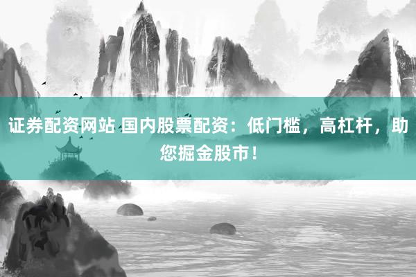 证券配资网站 国内股票配资：低门槛，高杠杆，助您掘金股市！