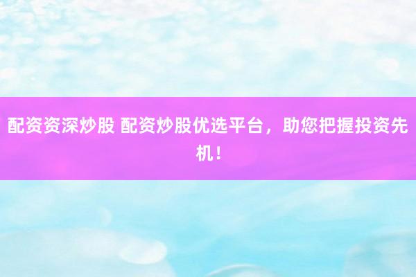 配资资深炒股 配资炒股优选平台，助您把握投资先机！